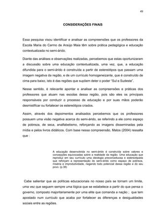 49



                              CONSIDERAÇÕES FINAIS



Essa pesquisa visou identificar e analisar as compreensões que os professores da
Escola Maria do Carmo de Araújo Maia têm sobre prática pedagógica e educação
contextualizada no semi-árido.

Diante das análises e observações realizadas, percebemos que estas oportunizaram
a discussão sobre uma educação contextualizada, uma vez, que, a educação
difundida para o semi-árido é construída a partir de estereótipos que passam uma
imagem negativa da região, e de um currículo homogeneizante, que é construído de
cima para baixo, isto é das regiões que supõem deter o poder “Sul e Sudeste”.

Nesse sentido, é relevante apontar e analisar as compreensões e práticas dos
professores que atuam nas escolas dessa região, pois são eles os principais
responsáveis por conduzir o processo de educação e por suas mãos poderão
desmistificar ou fortalecer os estereótipos criados.

Assim, através dos depoimentos analisados percebemos que os professores
possuem uma visão negativa acerca do semi-árido, se referindo a ele como espaço
de pobreza, de seca, analfabetismo, reforçando as imagens disseminadas pela
mídia e pelos livros didáticos. Com base nessa compreensão, Matos (2004) ressalta
que :



                      A educação desenvolvida no semi-árido é construída sobre valores e
                      concepções equivocadas sobre a realidade da região. Uma educação que
                      reproduz em seu currículo uma ideologia preconceituosa e estereotipada
                      que reforçam a representação do semi-árido como espaço de pobreza,
                      miséria e improdutividade, negando todo potencial dessa região e do seu
                      povo. (p.38)




Cabe salientar que as políticas educacionais no nosso país se tornam um limite,
uma vez que seguem sempre uma lógica que se estabelece a partir do que pensa o
governo, composto majoritariamente por uma elite que comanda a nação ; que tem
apostado num currículo que acaba por fortalecer as diferenças e desigualdades
sociais entre as regiões.
 
