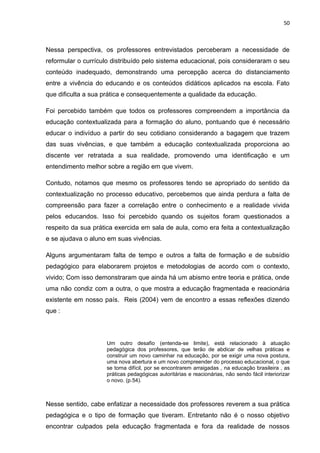 50



Nessa perspectiva, os professores entrevistados perceberam a necessidade de
reformular o currículo distribuído pelo sistema educacional, pois consideraram o seu
conteúdo inadequado, demonstrando uma percepção acerca do distanciamento
entre a vivência do educando e os conteúdos didáticos aplicados na escola. Fato
que dificulta a sua prática e consequentemente a qualidade da educação.

Foi percebido também que todos os professores compreendem a importância da
educação contextualizada para a formação do aluno, pontuando que é necessário
educar o indivíduo a partir do seu cotidiano considerando a bagagem que trazem
das suas vivências, e que também a educação contextualizada proporciona ao
discente ver retratada a sua realidade, promovendo uma identificação e um
entendimento melhor sobre a região em que vivem.

Contudo, notamos que mesmo os professores tendo se apropriado do sentido da
contextualização no processo educativo, percebemos que ainda perdura a falta de
compreensão para fazer a correlação entre o conhecimento e a realidade vivida
pelos educandos. Isso foi percebido quando os sujeitos foram questionados a
respeito da sua prática exercida em sala de aula, como era feita a contextualização
e se ajudava o aluno em suas vivências.

Alguns argumentaram falta de tempo e outros a falta de formação e de subsídio
pedagógico para elaborarem projetos e metodologias de acordo com o contexto,
vivido; Com isso demonstraram que ainda há um abismo entre teoria e prática, onde
uma não condiz com a outra, o que mostra a educação fragmentada e reacionária
existente em nosso país. Reis (2004) vem de encontro a essas reflexões dizendo
que :



                     Um outro desafio (entenda-se limite), está relacionado à atuação
                     pedagógica dos professores, que terão de abdicar de velhas práticas e
                     construir um novo caminhar na educação, por se exigir uma nova postura,
                     uma nova abertura e um novo compreender do processo educacional, o que
                     se torna difícil, por se encontrarem arraigadas , na educação brasileira , as
                     práticas pedagógicas autoritárias e reacionárias, não sendo fácil interiorizar
                     o novo. (p.54).



Nesse sentido, cabe enfatizar a necessidade dos professores reverem a sua prática
pedagógica e o tipo de formação que tiveram. Entretanto não é o nosso objetivo
encontrar culpados pela educação fragmentada e fora da realidade de nossos
 