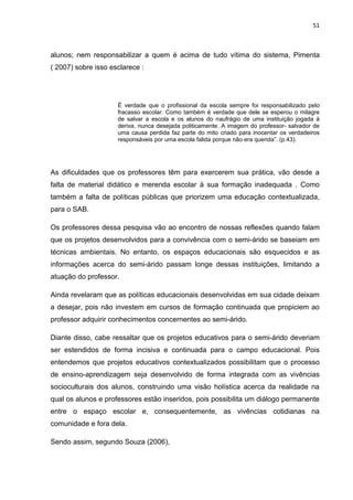 51



alunos; nem responsabilizar a quem é acima de tudo vítima do sistema, Pimenta
( 2007) sobre isso esclarece :




                     È verdade que o profissional da escola sempre foi responsabilizado pelo
                     fracasso escolar. Como também é verdade que dele se esperou o milagre
                     de salvar a escola e os alunos do naufrágio de uma instituição jogada à
                     deriva, nunca desejada politicamente. A imagem do professor- salvador de
                     uma causa perdida faz parte do mito criado para inocentar os verdadeiros
                     responsáveis por uma escola falida porque não era querida”. (p.43).




As dificuldades que os professores têm para exercerem sua prática, vão desde a
falta de material didático e merenda escolar à sua formação inadequada . Como
também a falta de políticas públicas que priorizem uma educação contextualizada,
para o SAB.

Os professores dessa pesquisa vão ao encontro de nossas reflexões quando falam
que os projetos desenvolvidos para a convivência com o semi-árido se baseiam em
técnicas ambientais. No entanto, os espaços educacionais são esquecidos e as
informações acerca do semi-árido passam longe dessas instituições, limitando a
atuação do professor.

Ainda revelaram que as políticas educacionais desenvolvidas em sua cidade deixam
a desejar, pois não investem em cursos de formação continuada que propiciem ao
professor adquirir conhecimentos concernentes ao semi-árido.

Diante disso, cabe ressaltar que os projetos educativos para o semi-árido deveriam
ser estendidos de forma incisiva e continuada para o campo educacional. Pois
entendemos que projetos educativos contextualizados possibilitam que o processo
de ensino-aprendizagem seja desenvolvido de forma integrada com as vivências
socioculturais dos alunos, construindo uma visão holística acerca da realidade na
qual os alunos e professores estão inseridos, pois possibilita um diálogo permanente
entre o espaço escolar e, consequentemente, as vivências cotidianas na
comunidade e fora dela.

Sendo assim, segundo Souza (2006),
 