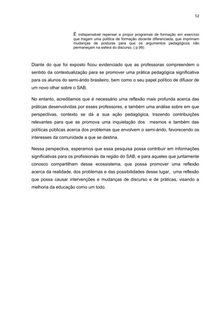 52



                     É indispensável repensar e propor programas de formação em exercício
                     que tragam uma política de formação docente diferenciada, que imprimam
                     mudanças de posturas para que os argumentos pedagógicos não
                     permaneçam na esfera do discurso. ( p.99)



Diante do que foi exposto ficou evidenciado que as professoras compreendem o
sentido da contextualização para se promover uma prática pedagógica significativa
para os alunos do semi-árido brasileiro, bem como o seu papel político de difusor de
um novo olhar sobre o SAB.

No entanto, acreditamos que é necessário uma reflexão mais profunda acerca das
práticas desenvolvidas por esses professores, e também uma análise sobre em que
perspectivas, contexto se dá a sua ação pedagógica, trazendo contribuições
relevantes para que se promova uma inquietação dos             mesmos e também das
políticas públicas acerca dos problemas que envolvem o semi-árido, favorecendo os
interesses da comunidade a que se destina.

Nessa perspectiva, esperamos que essa pesquisa possa contribuir em informações
significativas para os profissionais da região do SAB, e para aqueles que juntamente
conosco compartilham desse ecossistema, que possa promover uma reflexão
acerca da realidade, dos problemas e das possibilidades desse lugar, uma reflexão
que possa causar intervenções e mudanças de discurso e de práticas, visando a
melhoria da educação como um todo.
 