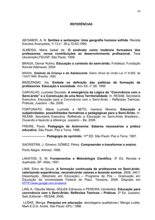 53



                                   REFERÊNCIAS




AB’SABER, A. N. Sertões e sertanejos: Uma geografia humana sofrida. Revista
Estudos Avançados, V.13,n°. 36.p.72-83,1999.
ALMEIDA, Maria Isabel de. O sindicato como instância formadora dos
professores: novas contribuições ao desenvolvimento profissional. Tese
(doutorado) FEUSP, São Paulo: 1999.
BRAGA, Osmar Rufino, Educação o contexto do semi-árido. Fortaleza: Fundação
Konrad Adenauer, 2004
BRASIL. Estatuto da Criança e do Adolescente: Diário oficial da União Lei nª 8.069, de
13/07/1990. Brasília, 1990.

BRZEZINSKI, Iria. Embate na definição das políticas de formação de
professores. Educação e sociedade. Ano XX, n°.68. 1999
CARVALHO, Luzinete Dourado. A emergência da Lógica da “Convivência com o
Semi-árido” e a Construção de uma Nova Territorialidade. In: RESAB. Secretaria
Executiva. Educação para a Convivência com o Semi-Árido – Reflexões Teóricas,
Práticas, Juazeiro – Ba. 2006.
FORTUNATO, Maria Lucinete e NETO, mariana Moreira. Educação e
subjetividades: possibilidades formativas e pedagógicas para o Semi-Árido. In:
RESAB. Secretaria Executiva. Refletindo a Educação no Semi-Árido Brasileiro...
Ousando e fazendo a diferença. Juazeiro – Ba. 2006
FREIRE, Paulo. Pedagogia da Autonomia: Saberes necessários a prática
educativa. São Paulo, Paz e Terra, 1996.
----------------------. Pedagogia do oprimido. 17ª ED. São Paulo: Paz e Terra, 1987.

SACRISTÁN, J. Gimeno; GÓMEZ, Pérez. Compreender e transformar o ensino.
Porto Alegre: Artmed, 1998.

LAKATOS, E. M. Fundamentos e Metodologia Científica. 3ª Ed. Revista e
duplicada, SP. Atlas, 1991.

LIMA, Elmo de Souza. A formação continuada de professores no Semi-árido:
valorizando experiências, reconstruindo valores e tecendo sonhos. 2008. 240 f.
Dissertação. (Mestrado em Educação) – Programa de Pós – Graduação em
Educação da Universidade Federal do Piauí, Teresina, 2008. Disposto em
HTTP://www.google.com.br/search

LINS A. Cláudia Maísa, SOUZA Edineuza e PEREIRA Vanderléia. Educação para
convivência com o Semi-Árido: Reflexões Teóricos – Práticas. 2ª Ed. Juazeiro,
Selo Editorial – RESAB, 2006.
LUDKE, Menga. Pesquisa em educação: abordagens qualitativas./ Menga Ludke,
Marli E.D.A. André. São Paulo: EPU, 1996.
 