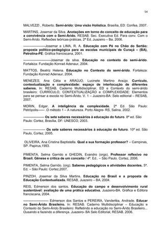 54



MALVEZZI , Roberto. Semi-árido: Uma visão Holística. Brasília, ED: Confea, 2007.
MARTINS, Josemar da Silva. Anotações em torno do conceito de educação para
a convivência com o Semi-Árido. RESAB. Sec. Executiva Ed. Para conv. Com o
Semi-Árido. Reflexões teóricas-práticas, 2ª Ed, Juazeiro – Ba. 2006.
--------------------Josemar e LIMA, R. A. Educação com Pé no Chão do Sertão:
proposta político-pedagógica para as escolas municipais de Curaçá – (BA),
Petrolina-PE: Gráfica franciscana, 2001.
-------------------------Josemar da silva. Educação no contexto do semi-árido.
Fortaleza: Fundação Konrad Adenaur, 2004.
MATTOS, Beatriz Helena. Educação no Contexto do semi-árido. Fortaleza:
Fundação Konrad Adenaur, 2004.
MENEZES, Ana Célia e ARAÚJO, Lucinete Martino Araújo. Currículo,
contextualização e complexidade: espaço de interlocução de diferentes
saberes. In: RESAB. Caderno Multidisciplinar. ED e Contexto do semi-árido
brasileiro: CURRÌCULO, CONTEXTUALIZAÇÃO e COMPLEXIDADE: Elementos
para se pensar a escola no Semi-Árido. V. 1 – Juazeiro-BA: Selo editorial – RESAB,
2007.
MORIN, Edgar. A inteligência da complexidade. 2ª Ed. São                     Paulo:
Petrópolis------ .O método 1 – A natureza. Porto Alegre- RS, Salina, 2002.

------------------- Os sete saberes necessários à educação do futuro. 8ª ed. São
Paulo: Cortez, Brasília, DF: UNESCO, 2003.

-------------------- Os sete saberes necessários à educação do futuro. 10ª ed. São
Paulo, Cortez, 2005.

OLIVEIRA, Ana Cristina Baptistella. Qual a sua formação professor? – Campinas,
SP. Papirus,1993.

PIMENTA, Selma Garrido e GHEDIN, Evandro (orgs). Professor reflexivo no
Brasil. Gênese e crítica de um conceito / 4ª. Ed.. – São Paulo. Cortez, 2006.

PIMENTA, Selma Garrido. (org). Saberes pedagógicos e atividades docentes. 5ª.
Ed. – São Paulo: Cortez,2007.

PINZOH. Josemar da Silva Martins. Educação no Brasil e a proposta de
Educação Contextualizada. RESAB, Juazeiro – BA, 2004.
REIS, Edmerson dos santos. Educação do campo e desenvolvimento rural
sustentável: avaliação de uma prática educativa. Juazeiro-BA. Gráfica e Editora
franciscana, 2004.
----------------------- Edmerson dos Santos e PEREIRA, Vanderléa, Andrade. Educar
no Semi-Árido Brasileiro. In: RESAB. Caderno Multidisciplinar – Educação e
Contexto do Semi-Árido Brasileiro: Refletindo a educação no Semi-Árido Brasileiro...
Ousando e fazendo a diferença. Juazeiro- BA Selo Editorial, RESAB. 2006.
 