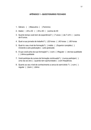 57



                APÊNDICE 1 - QUESTIONÁRIO FECHADO




1. Gênero (    ) Masculino (   ) Feminino

2. Idade ( ) 25 a 30 ( ) 35 a 40 ( ) acima de 40

3. Quanto tempo você tem de experiência? ( ) 7 anos ( ) de 7 a10 ( ) acima
   de15 anos.

4. Qual a sua jornada de trabalho? ( ) 20 horas ( ) 40 horas ( ) 60 horas

5. Qual é o seu nível de formação? ( ) médio ( ) Superior completo ( )
   iniciando a pós graduação ( ) pós graduada

6. O que você acha da sua formação? ( ) ruim ( ) Regular ( ) de boa qualidade
   ( ) ótima qualidade

7. Você participa de cursos de formação continuada? ( ) nunca participei ( )
   uma vez ao ano ( ) quando tem oportunidade ( ) com freqüência.

8. Quanto ao seu nível de conhecimento a cerca do semi-árido ? ( ) ruim ( )
   regular ( ) bom ( ) ótimo
 