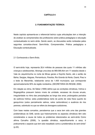 16



                                   CAPÍTULO II




                        2. FUNDAMENTAÇÃO TEÓRICA




Neste capítulo apresenta-se o referencial teórico cujas articulações tem a intenção
de analisar as compreensões dos professores sobre prática pedagógica e educação
contextualizada no semi–árido. Sendo assim, as discussões serão norteadas pelos
seguintes conceitos-chave: Semi-Árido. Compreensões. Prática pedagógica e
Educação contextualizada.




2.1 Conhecendo o Semi-Árido.




O semi-árido hoje, representa 26,4 milhões de pessoas das quais 11 milhões são
crianças e adolescentes. Abrange uma área de 969.589,4km em 11 estados desde o
Vale do Jequitinhonha no norte de Minas gerais e Espírito Santo, até o sertão da
Bahia, Sergipe, Alagoas, Pernambuco, Paraíba, Rio Grande do Norte, Ceará, Piauí e
o leste do Maranhão, totalizando cerca de 1.400 municípios; que corresponde
aproximadamente 90% da região nordestina. (SECRETARIA DA RESAB, 2006)

Em relação ao clima, Ab´Sàber (1999) define que as condições climáticas, hídrica e
fitogeográfica possuem baixos níveis de umidade, escassez de chuvas anuais,
irregularidade no ritmo das precipitações ao longo dos anos; prolongados períodos
de carência hídrica; solos problemáticos tanto do ponto de vista físico quanto do
geoquímico (solos parcialmente salinos, solos carbonáticos) e ausência de rios
perenes, sobretudo no que se refere às drenagens autóctones.

Com base nestes conceitos, percebemos que a seca tem sido uma das grandes
problemáticas do SAB, sendo que historicamente os aspectos climáticos têm sido
considerados a causa de todos os problemas relacionados ao semi-árido Como
afirma Carvalho (2006), “a questão climática, especificamente a seca, é
praticamente o aspecto que tem sido ressaltado como a problemática do semi-árido”
(p.22).
 