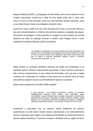 17



Segundo Malvezzi (2007), a propagação do Semi-árido, como clima, sempre foi uma
imagem equivocada. Vendeu-se a idéia de uma região árida, isto é, seca, sem
chuva. É como se não chovesse, como se o solo estivesse sempre calcinado, como
se as matas fossem secas e as estiagens durassem anos.

Conforme o autor o SAB é um dos mais chuvosos do mundo, os recursos hídricos é
que são mal aproveitados e a falta de rios perenes prejudica a captação das águas.
No período da estiagem a mídia aproveita as imagens do povo sofrido, de animais
sedentos de sede, da caatinga cinzenta e vendem essa imagem como a única
realidade do nordeste. Malvezzi (2007) acrescenta:



                      As imagens de migrantes, de crianças raquíticas, de solo estorricado, dos
                     açudes secos, dos retirantes nas estradas, dos animais mortos.É um ponto
                     de vista, ao mesmo tempo, real e ideológico, que muitas vezes serve para
                     que se atribua à natureza problemas políticos, sociais e culturais,
                     historicamente construídos. (p.14)




Neste sentido as condições climáticas adversas da região são enfatizadas, e as
questões sociais, políticas e educacionais esquecidas. O que é oportuno para que a
elite continue disseminando os seus ideais de dominação, uma vez que a região
nordeste com a desculpa do combate à seca tornou-se um grande pano de fundo
para políticos angariar recursos que beneficiariam apenas a si próprios.

Nesta mesma perspectiva Carvalho (2006) ressalta :



                     A seca eleva-se a um problema econômico e político do Nordeste
                     respaldando-se enquanto arma política, como argumento quase
                     incontestável, quase irrefutável para conseguir benesses, investimentos,
                     carreamento de recursos, construção de obras, frentes de trabalho, cestas
                     básicas e etc. favorecendo uma elite nordestina que passa a mobilizar e
                     capitanear ações para a região. É a conhecida “indústria da seca”! (p.23)



Atualmente o semi-árido vive os mesmos velhos problemas de sempre,
apresentando os mais baixos índices sociais, educacionais e de desenvolvimento
humano colocando essa região numa desproporcionalidade de desenvolvimento às
demais regiões brasileiras. O que tem marcado o Nordeste como a região da fome,
 