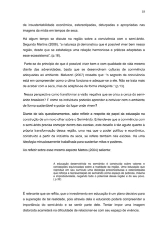 18



da insustentabilidade econômica, estereotipadas, deturpadas e apropriadas nas
imagens da mídia em tempos de seca.

Há algum tempo se discute na região sobre a convivência com o semi-árido.
Segundo Martins (2006), “a natureza já demonstrou que é possível viver bem nessa
região, desde que se estabeleça uma relação harmoniosa e práticas adaptadas a
esse ecossistema”. (p.16).

Parte-se do princípio de que é possível viver bem e com qualidade de vida mesmo
diante das adversidades, basta que se desenvolvam culturas de convivência
adequadas ao ambiente. Malvezzi (2007) ressalta que: “o segredo da convivência
está em compreender como o clima funciona e adequar-se a ele. Não se trata mais
de acabar com a seca, mas de adaptar-se de forma inteligente.” (p.13).

Nessa perspectiva como transformar a visão negativa que se criou a cerca do semi-
árido brasileiro? E como os indivíduos poderão aprender a conviver com o ambiente
de forma sustentável e gostar do lugar onde vivem?

Diante de tais questionamentos, cabe refletir a respeito do papel da educação na
construção de um novo olhar sobre o Semi-árido. Entende-se que a convivência com
o semi-árido precisa começar dentro das escolas, este desafio é tão agudo quanto à
própria transformação dessa região, uma vez que o poder político e econômico,
construído a partir da indústria da seca, se reflete também nas escolas. Há uma
ideologia minuciosamente trabalhada para sustentar mitos e poderes.

Ao refletir sobre esse mesmo aspecto Mattos (2004) salienta:



                     A educação desenvolvida no semiárido é construída sobre valores e
                     concepções equivocadas sobre a realidade da região. Uma educação que
                     reproduz em seu currículo uma ideologia preconceituosa e estereotipada
                     que reforça a representação do semiárido como espaço de pobreza, miséria
                     e improdutividada, negando todo o potencial dessa região e do seu povo.
                     (.p.32)




É relevante que se reflita, que o investimento em educação é um plano decisivo para
a superação de tal realidade, pois através dela o educando poderá compreender a
importância do semi-árido e se sentir parte dele. Tentar impor uma imagem
distorcida acarretará na dificuldade de relacionar-se com seu espaço de vivência.
 
