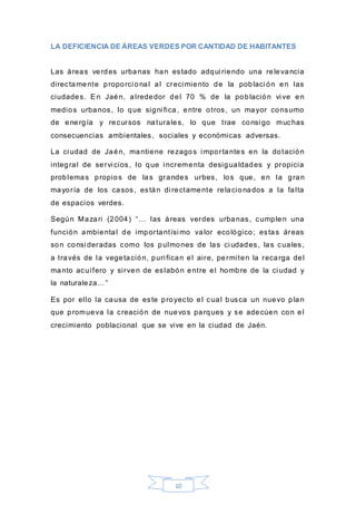 10
LA DEFICIENCIA DE ÁREAS VERDES POR CANTIDAD DE HABITANTES
Las áreas verdes urbanas han estado adqui riendo una relevancia
directamente proporci onal al creci miento de la poblaci ón en las
ciudades. En Jaén, alrededor del 70 % de la población vi ve en
medios urbanos, lo que signi fica, entre otros, un mayor consumo
de energía y recursos naturales, lo que trae consi go muchas
consecuencias ambientales, sociales y económicas adversas.
La ci udad de Jaén, mantiene rezagos i mportantes en la dotación
integral de servi cios, lo que i ncrementa desigualdades y propicia
problemas propios de las grandes urbes, los que, en la gran
mayoría de los casos, están di rectamente relacionados a la falta
de espacios verdes.
Según Mazari (2004) “… las áreas verdes urbanas, cumplen una
función ambiental de importantísi mo valor ecológico; estas áreas
son consi deradas como los pulmones de las ci udades, las cuales,
a través de la vegetación, puri fican el aire, permiten la recarga del
manto acuífero y sirven de eslabón entre el hombre de la ci udad y
la naturaleza…”
Es por ello la causa de este proyecto el cual busca un nuevo plan
que promueva la creación de nuevos parques y se adecúen con el
crecimiento poblacional que se vive en la ciudad de Jaén.
 