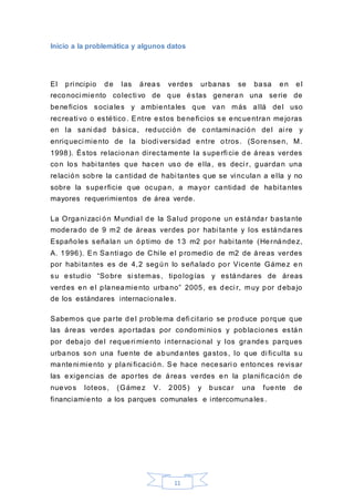 11
Inicio a la problemática y algunos datos
El pri ncipio de las áreas verdes urbanas se basa en el
reconoci miento colecti vo de que éstas generan una serie de
beneficios sociales y ambientales que van más allá del uso
recreati vo o estético. Entre estos beneficios se encuentran mejoras
en la sani dad básica, reducción de contami nación del ai re y
enriqueci miento de la biodi versidad entre otros. (Sorensen, M.
1998). Éstos relacionan directamente la superfi cie de áreas verdes
con los habi tantes que hacen uso de ella, es deci r, guardan una
relación sobre la cantidad de habi tantes que se vi nculan a ella y no
sobre la superficie que ocupan, a mayor cantidad de habitantes
mayores requerimientos de área verde.
La Organi zaci ón Mundial de la Salud propone un estándar bastante
moderado de 9 m2 de áreas verdes por habi tante y los estándares
Españoles señalan un óptimo de 13 m2 por habi tante (Hernández,
A. 1996). En Santi ago de C hi le el promedio de m2 de áreas verdes
por habi tantes es de 4,2 según lo señalado por Vicente Gámez en
su estudio “Sobre si stemas, tipologías y estándares de áreas
verdes en el planeamiento urbano” 2005, es deci r, muy por debajo
de los estándares internacionales.
Sabemos que parte del problema defi citario se produce porque que
las áreas verdes aportadas por condomi nios y poblaciones están
por debajo del requeri miento i nternacional y los grandes parques
urbanos son una fuente de abundantes gastos, lo que di ficulta su
manteni miento y plani ficación. Se hace necesari o entonces revisar
las exigencias de aportes de áreas verdes en la plani ficación de
nuevos loteos, (Gámez V. 2005) y buscar una fuente de
financiamiento a los parques comunales e intercomunales.
 