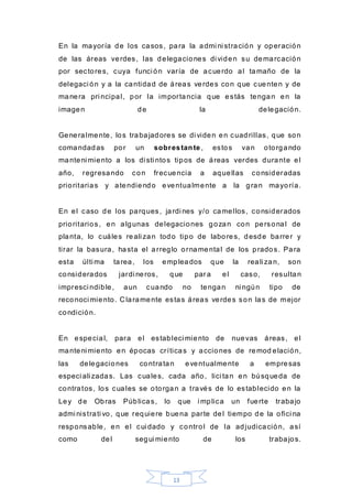 13
En la mayoría de los casos, para la admi ni stración y operación
de las áreas verdes, las delegaciones di viden su demarcación
por sectores, cuya funci ón varía de acuerdo al tamaño de la
delegaci ón y a la cantidad de áreas verdes con que cuenten y de
manera pri ncipal, por la importancia que estás tengan en la
imagen de la delegación.
Generalmente, los trabajadores se di viden en cuadrillas, que son
comandadas por un sobrestante, estos van otorgando
manteni miento a los di sti ntos tipos de áreas verdes durante el
año, regresando con frecuencia a aquellas consideradas
prioritarias y atendiendo eventualmente a la gran mayoría.
En el caso de los parques, jardi nes y/o camellos, considerados
prioritarios, en algunas delegaciones gozan con personal de
planta, lo cuáles reali zan todo tipo de labores, desde barrer y
tirar la basura, hasta el arreglo ornamental de los prados. Para
esta últi ma tarea, los empleados que la reali zan, son
considerados jardi neros, que par a el caso, resultan
impresci ndible, aun cuando no tengan ni ngún tipo de
reconoci miento. C laramente estas áreas verdes son las de mejor
condición.
En especial, para el estableci miento de nuevas áreas, el
manteni miento en épocas críticas y acciones de remod elación,
las delegaciones contratan eventualmente a empresas
especi ali zadas. Las cuales, cada año, lici tan en búsqueda de
contratos, los cuales se otorgan a través de lo establecido en la
Ley de Obras Públicas, lo que i mplica un fuerte trabajo
admi nistrati vo, que requiere buena parte del tiempo de la ofici na
responsable, en el cui dado y control de la adjudicación, así
como del segui miento de los trabajos.
 