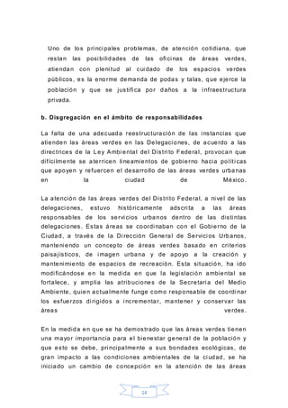 14
Uno de los pri nci pales problemas, de atención cotidiana, que
restan las posi bilidades de las ofi ci nas de áreas verdes,
atiendan con pleni tud al cui dado de los espacios verdes
públicos, es la enorme demanda de podas y talas, que ejerce la
población y que se justifi ca por daños a la i nfraestructura
privada.
b. Disgregación en el ámbito de responsabilidades
La falta de una adecuada reestructuración de las i nstancias que
atienden las áreas verdes en las Delegaci ones, de acuerdo a las
directrices de la Ley Ambi ental del Distri to Federal, provocan que
difíci lmente se aterricen li neamientos de gobierno hacia políti cas
que apoyen y refuercen el desarrollo de las áreas verdes urbanas
en la ci udad de México.
La atención de las áreas verdes del Distrito Federal, a ni vel de las
delegaci ones, estuvo históricamente adscri ta a las áreas
responsables de los servi cios urbanos dentro de las disti ntas
delegaci ones. Estas áreas se coordi naban con el Gobierno de la
Ciudad, a través de la Di rección General de Servici os Urbanos,
manteni endo un concepto de áreas verdes basado en cri terios
paisajísticos, de i magen urbana y de apoyo a la creación y
manteni miento de espacios de recreación. Esta situación, ha ido
modi ficándose en la medida en que la legi slación ambiental se
fortalece, y amplia las atribuciones de la Secretari a del Medio
Ambiente, quien actualmente funge como responsable de coordi nar
los esfuerzos di rigidos a i ncrementar, mantener y conservar las
áreas verdes.
En la medida en que se ha demostrado que las áreas verdes tienen
una mayor importancia para el bienestar general de la población y
que esto se debe, pri ncipalmente a sus bondades ecológicas, de
gran impacto a las condiciones ambientales de la ci udad, se ha
iniciado un cambio de concepción en la atención de las áreas
 