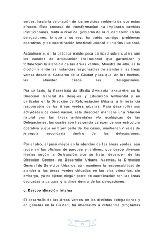 15
verdes, hacia la valoración de los servicios ambientales que estas
ofrecen. Este proceso de transformación ha i mplicado cambios
insti tuci onales, tanto a ni vel del gobi erno de la ci udad como en las
delegaci ones, lo que a su vez, ha traído consigo, problemas
operati vos y de coordi nación i nteri nsti tucional e i nteri nstitucional.
Actualmente, en la práctica e xi ste poca claridad sobre cuáles son
los canales de articulaci ón i nsti tucional que garanti cen y
fortalezcan la atención de las áreas verdes. Muestra de ello, es la
dicotomía entre las i nstancias responsables de atender a las áreas
verdes desde el Gobierno de la Ci udad y las que, en los hechos,
las atienden desde las D elegaci ones.
Por un lado, la Secretaria de Medio Ambiente, encuentra en la
Dirección General de Bosques y Educaci ón Ambiental y en
particular en la Di rección de Reforestación Urbana, a la i nst ancia
responsable de las áreas verdes urbanas. Para desarrollar sus
acti vi dades de coordi nación, esta di rección mantiene una relación
natural con las áreas ambientales y/o ecológicas de las
Delegaciones, las cuales con frecuencia carecen de una estructura
operati va y que en buen parte de los casos, mantienen ni veles de
jerarquía secundaria dentro de las delegaci ones.
Por el otro, el peso mayor en la atención de las áreas verdes, aún
recae en las ofici nas de parques y jardi nes, que desde di versos
ni veles según la Delegación que se trate, dependen de las
Dirección General de Desarrollo Urbano. Además, la Di rección
General de Servici os Urbanos, aún mantiene la responsabi lidad de
atender a las áreas verdes ubi cadas en las vías primarias, si n
embargo, ya no ejerce ni ngún papel de coordi nación con las áreas
dedicadas a parques y jardines dentro de las delegaciones.
c. Descoordinación Interna
El desarrollo de las áreas verdes en las di sti ntas delegaciones y
en general en la Ci udad, ha obedecido a diferentes programas
 