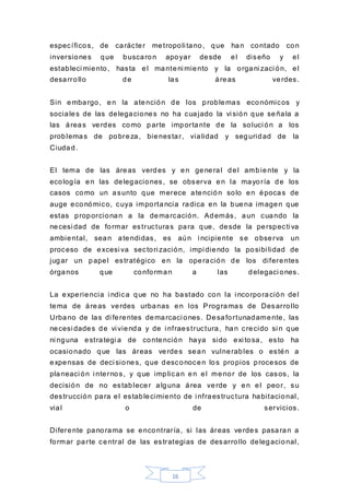 16
específicos, de carácter metropoli tano, que han contado con
inversiones que buscaron apoyar desde el diseño y el
estableci miento, hasta el manteni miento y la organi zaci ón, el
desarrollo de las áreas verdes.
Sin embargo, en la atención de los problemas económicos y
sociales de las delegaciones no ha cuajado la vi sión que señala a
las áreas verdes como parte importante de la soluci ón a los
problemas de pobreza, bienestar, vialidad y seguridad de la
Ciudad.
El tema de las áreas verdes y en general del ambiente y la
ecología en las delegaciones, se observa en la mayoría de los
casos como un asunto que merece atención solo en épocas de
auge económico, cuya importancia radica en la buena imagen que
estas proporcionan a la demarcación. Además, aun cuando la
necesi dad de formar estructuras para que, desde la perspecti va
ambiental, sean atendidas, es aún i ncipiente se observa un
proceso de excesi va sectori zación, impi diendo la posibi lidad de
jugar un papel estratégico en la operación de los diferentes
órganos que conforman a las delegaci ones.
La experiencia i ndica que no ha bastado con la i ncorporación del
tema de áreas verdes urbanas en los Programas de Desarrollo
Urbano de las di ferentes demarcaci ones. Desafortunadamente, las
necesi dades de vi vienda y de i nfraestructura, han crecido si n que
ni nguna estrategi a de contención haya sido exi tosa, esto ha
ocasionado que las áreas verdes sean vulnerables o estén a
expensas de deci siones, que desconocen los propios procesos de
planeaci ón i nternos, y que implican en el menor de los casos, la
decisión de no establecer alguna área verde y en el peor, su
destrucción para el establecimiento de i nfraestructura habitacional,
vial o de servicios.
Diferente panorama se encontraría, si las áreas verdes pasaran a
formar parte central de las estrategias de desarrollo delegacional,
 