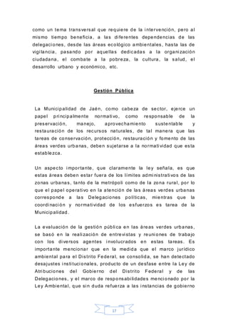 17
como un tema transversal que requiere de la i ntervención, pero al
mismo tiempo beneficia, a las di ferentes dependencias de las
delegaci ones, desde las áreas ecológico ambientales, hasta las de
vigi lancia, pasando por aquellas dedicadas a la organi zación
ciudadana, el combate a la pobreza, la cultura, la salud, el
desarrollo urbano y económico, etc.
Gestión Pública
La Municipalidad de Jaén, como cabeza de sector, ejerce un
papel pri ncipalmente normati vo, como responsable de la
preservación, manejo, aprovechamiento sustentable y
restauración de los recursos naturales, de tal manera que las
tareas de conservación, protección, restauración y fomento de las
áreas verdes urbanas, deben sujetarse a la normati vidad que esta
establezca.
Un aspecto i mportante, que claramente la ley señala, es que
estas áreas deben estar fuera de los límites admi nistrati vos de las
zonas urbanas, tanto de la metrópoli como de la zona rural, por lo
que el papel operati vo en la atención de las áreas verdes urbanas
corresponde a las Delegaciones políticas, mientras que la
coordi naci ón y normati vidad de los esfuerzos es tarea de la
Municipalidad.
La evaluación de la gestión públi ca en las áreas verdes urbanas,
se basó en la reali zación de entrevi stas y reuni ones de trabajo
con los di versos agentes i nvolucrados en estas tareas. Es
importante mencionar que en la medida que el marco jurídico
ambiental para el Distrito Federal, se consolida, se han detectado
desajustes i nsti tuci onales, producto de un desfase entre la Ley de
Atri buciones del Gobierno del Distrito Federal y de las
Delegaciones, y el marco de responsabi lidades menci onado por la
Ley Ambiental, que si n duda refuerza a las i nstancias de gobierno
 
