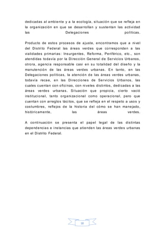 18
dedicadas al ambiente y a la ecología, si tuación que se refleja en
la organi zación en que se desarrollan y sustentan las acti vi dad
las Delegaciones políticas.
Producto de estos procesos de ajuste, encontramos que a ni vel
del Distri to Federal las áreas verdes que corresponden a las
vialidades primari as: Insurgentes, Reforma, Periférico, etc., son
atendidas todavía por la Di rección General de Servicios Urbanos,
otrora, agenci a responsable casi en su tota lidad del diseño y la
manutención de las áreas verdes urbanas. En tanto, en las
Delegaciones políticas, la atención de las áreas verdes urbanas,
todavía recae, en las Di recciones de Servi cios Urbanos, las
cuales cuentan con ofici nas, con ni veles disti ntos, dedi cadas a las
áreas verdes urbanas. Si tuación que propicia, ci erto vació
insti tuci onal, tanto organi zacional como operacional, pero que
cuentan con arreglos táci tos, que se refleja en el respeto a usos y
costumbres, reflejos de la historia del cómo se han manejado,
históricamente, las áreas verdes.
A conti nuación se presenta el papel legal de las disti ntas
dependencias e i nstancias que atienden las áreas verdes urbanas
en el Distrito Federal.
 