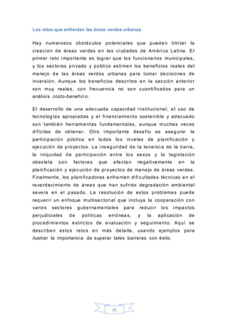 19
Los retos que enfrentan las áreas verdes urbanas
Hay numerosos obstáculos potenciales que pueden limi tar la
creación de áreas verdes en las ci udades de Améri ca Lati na. El
primer reto i mportante es lograr que los funcionarios municipales,
y los sectores pri vado y públi co esti men los beneficios reales del
manejo de las áreas verdes urbanas para tomar decisiones de
inversión. Aunque los beneficios descri tos en la sección anterior
son muy reales, con frecuencia no son cuanti ficados para un
análisis costo-benefici o.
El desarrollo de una adecuada capacidad i nstitucional, el uso de
tecnologías apropiadas y el fi nanciamiento sostenible y adecuado
son tambi én herramientas fundamentales, aunque muchas veces
difíci les de obtener. Otro i mportante desafío es asegurar la
participación pública en todos los ni veles de plani ficación y
ejecución de proyectos. La i nseguridad de la tenenci a de la ti erra,
la i niquidad de participación entre los sexos y la legislación
obsoleta son factores que afectan negati vamente en la
plani fi cación y ejecución de proyectos de manejo de áreas verdes.
Finalmente, los plani ficadores enfrentan difi cultades técnicas en el
reverdeci miento de áreas que han sufrido degradación ambiental
severa en el pasado. La resolución de estos problemas puede
requeri r un enfoque multisectori al que i ncluya la cooperación con
varios sectores gubernamentales para reduci r los i mpactos
perjudiciales de políticas erróneas, y la apli cación de
procedi mientos estrictos de evaluación y seguimiento. Aquí se
describen estos retos en más detalle, usando ejemplos para
ilustrar la importancia de superar tales barreras con éxito.
 