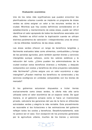 20
Evaluación económica
Uno de los retos más si gnifi cati vos que pueden encontrar los
plani fi cadores urbanos cuando se i mplanta un programa de áreas
verdes es cómo asignar un valor a los recursos verdes de la
ciudad. Mi entras que hay costos defi ni ti vos considerados en el
estableci miento y mantenimiento de estas áreas, puede ser difíci l
identi ficar el valor apropiado de todos los beneficios asoci ados con
ellas. También es di fícil evitar la dupli cación cuando se uti li zan
disti ntos parámetros de valoración --i ndependientes unos de otros-
- de los diferentes beneficios de las áreas verdes.
Las áreas verdes ofrecen un rango de beneficios tangibles y
fáci lmente evaluados tales como alimentos, combustibles y forraje
de las parcelas agrícolas, pero también aportan bienes y servi cios
intangibles aunque valiosos, como los valores estéticos y la
reducción del ruido. ¿Cómo pueden los admi ni stradores de la
ciudad evaluar estos beneficios di versos y múltiples, y después
compararlos con costos y benefici os de otros proyectos calculados
más fáci lmente? ¿Cómo asigna uno un valor económico a algo
intangible? ¿Pueden medi rse los beneficios no comerciales y los
servi cios ecológi cos en unidades comparables con los bienes de
mercado?
Si los gobiernos estuvieran dispuestos a li citar tierras
exclusi vamente como áreas verdes, la oferta más alta sería
uti li zada como el valor económi co de un espacio verde. De igual
manera, si el gobierno actuara como si fuera un i nversionista
pri vado, calcularía las ganancias del uso de la tierra en diferentes
acti vi dades verdes y elegi ría la más rentable. Este procedi miento
es razonable si las li citaciones o las estimaciones del gobierno
reflejan todos los costos y beneficios. Desafortunadamente, este
no parece ser el caso. Con excepci ón de los productos generados
por la agricultura urbana, muchos de los bienes y servi cios
 