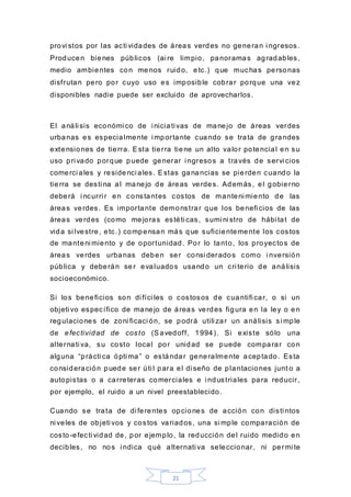 21
provi stos por las acti vidades de áreas verdes no generan i ngresos.
Producen bienes públicos (ai re limpio, panoramas agradables,
medio ambientes con menos ruido, etc.) que muchas personas
disfrutan pero por cuyo uso es imposible cobrar porque una vez
disponibles nadie puede ser excluido de aprovecharlos.
El análi sis económi co de i niciati vas de manejo de áreas verdes
urbanas es especialmente i mportante cuando se trata de grandes
extensiones de tierra. Esta tierra tiene un alto valor potencial en su
uso pri vado porque puede generar i ngresos a través de servi cios
comerci ales y reside nci ales. Estas ganancias se pierden cuando la
tierra se desti na al manejo de áreas verdes. Además, el gobierno
deberá i ncurri r en constantes costos de manteni miento de las
áreas verdes. Es importante demonstrar que los benefi cios de las
áreas verdes (como mejoras estéti cas, sumi ni stro de hábi tat de
vida si lvestre, etc.) compensan más que suficientemente los costos
de manteni miento y de oportunidad. Por lo tanto, los proyectos de
áreas verdes urbanas deben ser consi derados como i nversión
pública y deberán se r evaluados usando un cri terio de análisis
socioeconómico.
Si los beneficios son di fíci les o costosos de cuantifi car, o si un
objeti vo específico de manejo de áreas verdes figura en la ley o en
regulaciones de zoni ficaci ón, se podrá utili zar un análisis si mple
de efectividad de costo (Savedoff, 1994). Si existe sólo una
alternati va, su costo local por unidad se puede comparar con
alguna “prácti ca ópti ma” o estándar generalmente aceptado. Esta
consideración puede ser úti l para el di seño de plantaciones junt o a
autopistas o a carreteras comerciales e i ndustriales para reducir,
por ejemplo, el ruido a un nivel preestablecido.
Cuando se trata de di ferentes opciones de acción con disti ntos
ni veles de objeti vos y costos variados, una si mple comparación de
costo-efecti vidad de, por ejemplo, la reducción del ruido medido en
decibles, no nos i ndica qué alternati va seleccionar, ni permi te
 