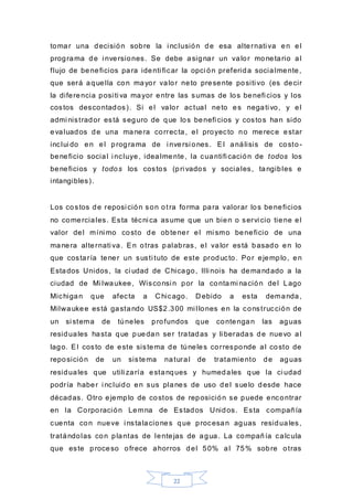 22
tomar una decisión sobre la i nclusión de esa alternati va en el
programa de i nversiones. Se debe asignar un valor monetario al
flujo de beneficios para identi ficar la opci ón preferida socialmente,
que será aquella con mayor valor neto presente positi vo (es decir
la diferencia posi ti va mayor entre las sumas de los benefi cios y los
costos descontados). Si el valor actual neto es negati vo, y el
admi nistrador está seguro de que los benefi cios y costos han sido
evaluados de una manera correcta, el proyecto no merece estar
inclui do en el programa de i nversi ones. El análisis de costo -
beneficio social i ncluye, idealmente, la cuantifi cación de todos los
beneficios y todos los costos (pri vados y sociales, tangibles e
intangibles).
Los costos de reposi ción son otra forma para valorar los beneficios
no comerciales. Esta técni ca asume que un bien o servi cio tiene el
valor del míni mo costo de obtener el mi smo beneficio de una
manera alternati va. En otras palabras, el valor está basado en lo
que costaría tener un susti tuto de este producto. Por ejemplo, en
Estados Unidos, la ci udad de C hicago, Illi nois ha demandado a la
ciudad de Mi lwaukee, Wisconsi n por la contami nación del Lago
Michigan que afecta a C hicago. D ebido a esta demanda,
Milwaukee está gastando US$2.300 mi llones en la construcción de
un si stema de túneles profundos que contengan las aguas
residuales hasta que puedan ser tratadas y li beradas de nuevo al
lago. El costo de este sistema de túneles corresponde al costo de
reposición de un sistema natural de tratamiento de aguas
residuales que utili zaría estanques y humedales que la ci udad
podría haber i ncluido en sus planes de uso del suelo desde hace
décadas. Otro ejemplo de costos de reposición se puede encontrar
en la Corporación Lemna de Estados Unidos. Esta compañía
cuenta con nueve i nstalaciones que procesan aguas residuales,
tratándolas con plantas de lentejas de agua. La compañía calcula
que este proceso ofrece ahorros del 50% al 75% sobre otras
 