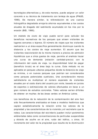 23
tecnologías alternati vas y, de esta manera, puede asignar un valor
concreto a su técnica de tratamiento con lenteja de agua (PNUD,
1996). De manera si mi lar, la reforestación de una cuenca
hidrográfica degradada arrojaría ahorros equi valentes a los costos
anuales de dragado del sedi mento acumulado en los ríos por la
erosión (BID, 1990).
Un modelo de costo de viaje puede servi r para calcular los
beneficios recreati vos de los parques que atraen vi sitantes de
lugares cercanos o lejanos. El número de vi ajes que los vi sitantes
reali zarían a un área específica generalmente dismi nuye cuando la
distancia y los costos de viaje aumentan. El asumir que los
vi sitantes reaccionarán de la misma manera a precios de admisión
hipotéti cos que a otros gastos de viaje, permite al analista trazar
una curva de demanda (relación cantidad -precio) con la
información del costo de viaje. La disponibi lidad total de pagar
(benefi cio bruto) es el área bajo la curva. Este método no es
apli cable en parques urbanos pequeños donde la distancia de viaje
es míni ma, o en nuevos parques que podrían ser considerados
como parques potenciales susti tutos. Una consideración menos
sati sfactoria es multipli car el número esperado de vi sitantes
anuales por el costo diari o del usuario por visi ta, basado en jui cios
de expertos o esti maci ones de valores efectuadas en base a un
gran número de estudios concretos. Tales valores serían di fíci les
de obtener en muchas de las áreas verdes en América Latina.
Los beneficios de la reducción de la contami nación del aire han
sido frecuentemente anali zados en base a modelos hedónicos que
captan estadísticamente la relación entre los valores de la
propi edad y las características de la vi vienda y el veci ndario que la
rodea. Las características del veci ndario pueden i nclui r parámetros
ambientales tales como concentraciones de partículas suspendidas
y dióxi do de azufre en el ai re, ruido del tráfi co, u otros. El
incremento del valor de la propiedad que resulte de la dismi nución
 