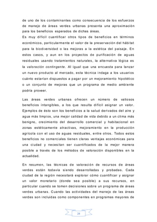 24
de uno de los contami nantes como consecuencia de los esfuerzos
de manejo de áreas verdes urbanas presenta una aproximación
para los beneficios esperados de dichas áreas.
Es muy di fíci l cuanti ficar otros tipos de benefi cios en térmi nos
económicos, particularmente el valor de la preservación del hábi tat
para la biodi versidad o las mejoras a la estética del paisaje. En
estos casos, y aun en los proyectos de puri ficación de ag uas
residuales usando tratamientos naturales, la alternati va lógica es
la valoración contingente. Al igual que una encuesta para lanzar
un nuevo producto al mercado, esta técnica i ndaga a los usuari os
cuánto estarían dispuestos a pagar por un mejoramiento hipotéti co
o un conjunto de mejoras que un programa de medio ambi ente
podría proveer.
Las áreas verdes urbanas ofrecen un número de valiosos
beneficios i ntangibles, a los que resulta di fíci l asignar un valor.
Ejemplos de ésto son los benefi cios a la salud deri vados del aire y
agua más limpi os, una mejor calidad de vida debido a un cli ma más
benigno, crecimiento del desarrollo comercial y habi tacional en
zonas estéticamente atracti vas, mejoramiento en la producción
agrícola con el uso de aguas residuales, e ntre otros. Todos estos
beneficios no comerci ales tienen claras ventajas económicas para
una ci udad y necesi tan ser cuanti ficados de la mejor manera
posible a través de los métodos de valoración disponi bles en la
actualidad.
En resumen, las técni cas de va loraci ón de recursos de áreas
verdes están todavía si endo desarrolladas y probadas. Cada
ciudad de la región necesitará explorar cómo cuantifi car y asignar
un valor monetario (donde sea posible) a sus recursos, en
particular cuando se tomen deci siones sobre un programa de áreas
verdes urbanas. C uando las acti vi dades del manejo de las áreas
verdes son i ncluidas como componentes en programas mayores de
 