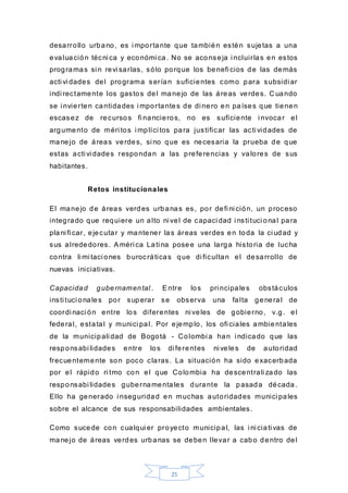 25
desarrollo urbano, es i mportante que también estén sujetas a una
evaluación técni ca y económi ca. No se aconseja i ncluirlas en estos
programas si n revi sarlas, sólo porque los benefi cios de las demás
acti vi dades del programa serían suficientes como para subsidi ar
indi rectamente los gastos del manejo de las áreas verdes. C uando
se i nvierten cantidades i mportantes de di nero en países que tienen
escasez de recursos fi nancieros, no es suficiente i nvocar el
argumento de méri tos i mplíci tos para justificar las acti vidades de
manejo de áreas verdes, si no que es necesaria la prueba de que
estas acti vi dades respondan a las preferencias y valores de sus
habitantes.
Retos institucionales
El manejo de áreas verdes urbanas es, por defi ni ción, un proceso
integrado que requiere un alto ni vel de capaci dad i nsti tuci onal para
plani fi car, ejecutar y mantener las áreas verdes en toda la ci udad y
sus alrededores. Améri ca Lati na posee una larga historia de lucha
contra li mi taci ones burocráticas que di ficultan el desarrollo de
nuevas iniciativas.
Capacidad gubernamental . Entre los pri ncipales obstáculos
insti tuci onales por superar se observa una falta general de
coordi naci ón entre los diferentes ni veles de gobierno, v.g. el
federal, estatal y munici pal. Por ejemplo, los ofi ciales ambientales
de la municipali dad de Bogotá - Colombi a han i ndicado que las
responsabi lidades entre los di ferentes ni veles de autoridad
frecuentemente son poco claras. La situación ha sido exacerbada
por el rápido ri tmo con el que Colombia ha descentrali zado las
responsabi lidades gubernamentales durante la pasada década.
Ello ha generado i nseguridad en muchas autoridades munici pales
sobre el alcance de sus responsabilidades ambientales.
Como sucede con cualqui er proyecto municipal, las i ni ciati vas de
manejo de áreas verdes urbanas se deben llevar a cabo dentro del
 