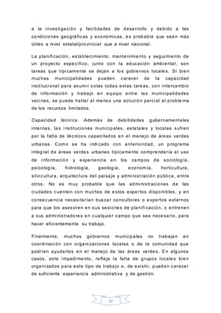 27
a la i nvestigación y faci lidades de desarrollo y debido a las
condiciones geográficas y económicas, es probable que sean más
útiles a nivel estatal/provi ncial que a nivel nacional.
La planifi cación, estableci miento, mantenimiento y segui miento de
un proyecto específi co, junto con la educación ambi ental, son
tareas que típi camente se dejan a los gobiernos locales. Si bien
muchas municipalidades pueden carecer de la capacidad
insti tuci onal para asumi r solas todas estas tareas, con i ntercambio
de i nformación y trabajo en equipo entre las muni cipalidades
veci nas, se puede hallar al menos una solución parci al al proble ma
de los recursos limitados.
Capacidad técni ca . Además de debi lidades gubernamentales
internas, las i nstituciones municipales, estatales y locales sufren
por la falta de técnicos capaci tados en el manejo de áreas verdes
urbanas. C omo se ha i ndi cado con anterioridad, un programa
integral de áreas verdes urbanas típicamente comprendería el uso
de i nformación y experiencia en los campos de sociología,
psicología, hidrología, geología, economía, horticultura,
silvi cultura, arqui tectura del paisaje y admi nist ración públi ca, entre
otros. No es muy probable que las admi nistraciones de las
ciudades cuenten con muchos de estos expertos disponibles, y en
consecuencia necesi tarían buscar consultores o expertos externos
para que los asesoren en sus sesiones de planifi cación, o entrenen
a sus admi nistradores en cualquier campo que sea necesario, para
hacer eficientemente su trabajo.
Finalmente, muchos gobiernos municipales no trabajan en
coordi naci ón con organi zaciones locales o de la comunidad que
podrían ayudarlos e n el manejo de las áreas verdes. En algunos
casos, este i mpedi mento, refleja la falta de grupos locales bien
organi zados para este tipo de trabajo o, de existir, pueden carecer
de suficiente experiencia administrati va y de gestión.
 
