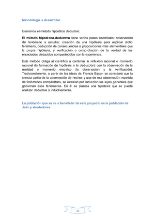 28
Metodología a desarrollar
Usaremos el método hipotético deductivo.
El método hipotético-deductivo tiene varios pasos esenciales: observación
del fenómeno a estudiar, creación de una hipótesis para explicar dicho
fenómeno, deducción de consecuencias o proposiciones más elementales que
la propia hipótesis, y verificación o comprobación de la verdad de los
enunciados deducidos comparándolos con la experiencia.
Este método obliga al científico a combinar la reflexión racional o momento
racional (la formación de hipótesis y la deducción) con la observación de la
realidad o momento empírico (la observación y la verificación).
Tradicionalmente, a partir de las ideas de Francis Bacon se consideró que la
ciencia partía de la observación de hechos y que de esa observación repetida
de fenómenos comparables, se extraían por inducción las leyes generales que
gobiernan esos fenómenos. En él se plantea una hipótesis que se puede
analizar deductiva o inductivamente.
La población que se va a beneficiar de este proyecto es la población de
Jaén y alrededores.
 