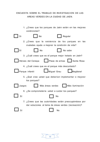 30
ENCUESTA SOBRE EL TRABAJO DE INVESTIGAC ION DE LAS
AREAS VERDES EN LA CIUDAD DE JAEN.
1. ¿Crees que los parques de Jaén están en las mejores
condiciones?
Si No Regular
2. ¿Crees que la existencia de los parques en las
ciudades ayuda a mejorar la condición de vida?
Sí No No sabe
3. ¿Cuál crees que es el parque mejor tratado en Jaén?
Héroes del Cenepa Plaza de armas Santa Rosa
4. ¿Cuál crees que es el parque más descuidado?
Parque infantil Miguel Grau Magllanal
5. ¿Qué cree usted que deberían implementar o mejorar
los parques?
Juegos Más áreas verdes Más iluminación
6. ¿Se comprometería usted a cuidar los parques?
Sí No
7. ¿Crees que las autoridades están preocupándose por
dar soluciones al tema de áreas verdes (recreación)?
Sí No
 