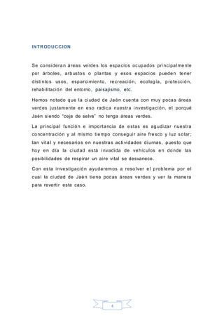 4
INTRODUCCION
Se consi deran áreas verdes los espacios ocupados pri ncipalmente
por árboles, arbustos o plantas y esos espaci os pueden tener
disti ntos usos, esparcimiento, recreación, ecología, protección,
rehabilitación del entorno, paisajismo, etc.
Hemos notado que la ci udad de Jaén cuenta con muy pocas áreas
verdes justamente en eso radica nuestra i nvestigación, el porqué
Jaén siendo “ceja de selva” no tenga áreas verdes.
La pri nci pal función e importancia de estas es agudi zar nuestra
concentración y al mismo tiempo consegui r aire fresco y luz solar;
tan vital y necesarios en nuestras acti vidades di urnas, puesto que
hoy en día la ci udad está i nvadida de vehículos en donde las
posibilidades de respirar un aire vital se desvanece.
Con esta i nvestigación ayudaremos a resolver el problema por el
cual la ci udad de Jaén tiene pocas áreas verdes y ver la manera
para revertir este caso.
 