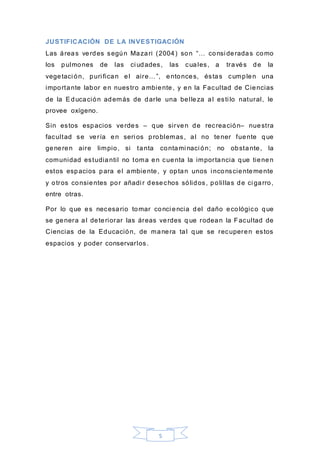 5
JUSTIFICACIÓN DE LA INVESTIGACIÓN
Las áreas verdes según Mazari (2004) son “… consi deradas como
los pulmones de las ci udades, las cuales, a través de la
vegetaci ón, puri fican el aire…”, entonces, éstas cumplen una
importante labor en nuestro ambiente, y en la Facultad de Ciencias
de la Educación además de darle una belleza al esti lo natural, le
provee oxígeno.
Sin estos espacios verdes – que sirven de recreación– nuestra
facultad se vería en seri os problemas, al no tener fuente que
generen aire limpio, si tanta contami naci ón; no obstante, la
comunidad estudiantil no toma en cuenta la importancia que tienen
estos espacios para el ambiente, y optan unos i nconscientemente
y otros consientes por añadi r desechos sólidos, polillas de ci garro,
entre otras.
Por lo que es necesario tomar conci encia del daño ecológico que
se genera al deteriorar las áreas verdes q ue rodean la Facultad de
Ciencias de la Educación, de manera tal que se recuperen estos
espacios y poder conservarlos.
 