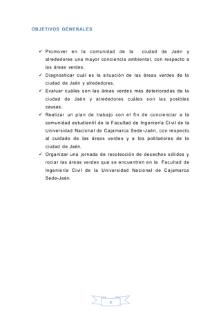 6
OBJETIVOS GENERALES
 Promover en la comunidad de la ci udad de Jaén y
alrededores una mayor conciencia ambiental, con respecto a
las áreas verdes.
 Diagnosticar cuál es la situación de las áreas verdes de la
ciudad de Jaén y alrededores.
 Evaluar cuáles son las áreas verdes más deterioradas de la
ciudad de Jaén y alrededores cuáles son las posibles
causas.
 Reali zar un plan de trabajo con el fi n de concienciar a la
comunidad estudianti l de la Facultad de Ingeniería Ci vi l de la
Uni versidad Nacional de Cajamarca Sede -Jaén, con respecto
al cuidado de las áreas verdes y a los pobladores de la
ciudad de Jaén.
 Organi zar una jornada de recolección de desechos sóli dos y
rociar las áreas verdes que se encuentren en la Facultad de
Ingeniería Ci vi l de la Uni versidad Nacional de Cajamarca
Sede-Jaén.
 