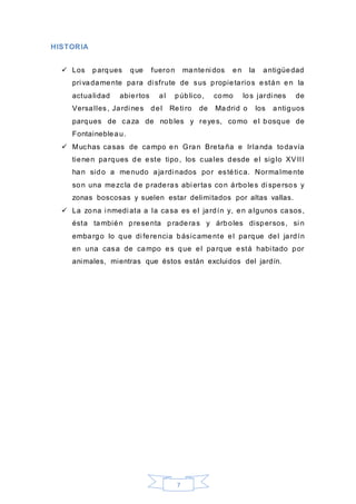 7
HISTORIA
 Los parques que fueron manteni dos en la antigüedad
pri vadamente para di sfrute de sus propietarios están en la
actualidad abiertos al público, como los jardi nes de
Versalles, Jardi nes del Reti ro de Madrid o los antiguos
parques de caza de nobles y reyes, como el bosque de
Fontainebleau.
 Muchas casas de campo en Gran Bretaña e Irlanda todavía
tienen parques de este tipo, los cuales desde el siglo XVIII
han sido a menudo ajardi nados por estética. Normalmente
son una mezcla de praderas abi ertas con árboles di spersos y
zonas boscosas y suelen estar delimitados por altas vallas.
 La zona i nmedi ata a la casa es el jardín y, en algunos casos,
ésta también presenta praderas y árboles dispersos, si n
embargo lo que di ferencia básicamente el parque del jardín
en una casa de campo es que el parque está habi tado por
animales, mientras que éstos están excluidos del jardín.
 
