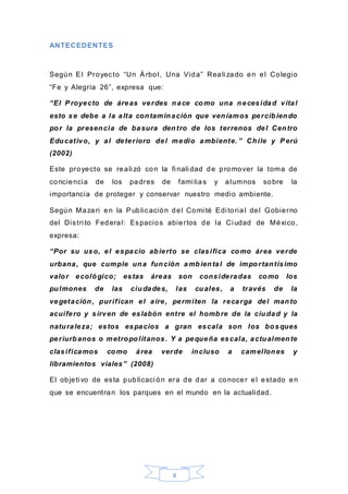 8
ANTECEDENTES
Según El Proyecto “Un Árbol, Una Vida” Reali zado en el Colegio
“Fe y Alegría 26”, expresa que:
“El Proyecto de áreas verdes nace como una necesidad vital
esto se debe a la alta contaminación que veníamos percibiendo
por la presencia de basura dentro de los terrenos del Centro
Educativo, y al deterioro del medio ambiente. ” Chile y Perú
(2002)
Este proyecto se reali zó con la fi nali dad de promover la toma de
conciencia de los padres de fami lias y alumnos sobre la
importancia de proteger y conservar nuestro medio ambiente.
Según Mazari en la Publicación del Comi té Edi torial del Gobierno
del Distri to Federal: Espacios abiertos de la Ci udad de México,
expresa:
“Por su uso, el espacio abierto se clasifica como área verde
urbana, que cumple una función ambiental de importantísimo
valor ecológico; estas áreas son consideradas como los
pulmones de las ciudades, las cuales, a través de la
vegetación, purifican el aire, permiten la recarga del manto
acuífero y sirven de eslabón entre el hombre de la ciudad y la
naturaleza; estos espacios a gran escala son los bosques
periurbanos o metropolitanos. Y a pequeña escala, actualmente
clasificamos como área verde incluso a camellones y
libramientos viales” (2008)
El objeti vo de esta publicaci ón era de dar a conocer el estado en
que se encuentran los parques en el mundo en la actualidad.
 