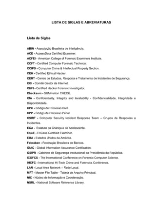 LISTA DE SIGLAS E ABREVIATURAS
Lista de Siglas
ABIN - Associação Brasileira de Inteligência.
ACE - AccessData Certified Examiner.
ACFEI - American College of Forensic Examiners Institute.
CCFT - Certified Computer Forensic Technical.
CCIPS - Computer Crime & Intellectual Property Section.
CEH - Certified Ethical Hacker.
CERT - Centro de Estudos, Resposta e Tratamento de Incidentes de Segurança.
CGI - Comitê Gestor da Internet.
CHFI - Certified Hacker Forensic Investigator.
Checksum - SUMmation CHECK.
CIA - Confidentiality, Integrity and Avaliability - Confidencialidade, Integridade e
Disponibilidade.
CPC - Código de Processo Civil.
CPP - Código de Processo Penal.
CSIRT - Computer Security Incident Response Team – Grupos de Respostas a
Incidentes.
ECA - Estatuto da Criança e do Adolescente.
EnCE - EnCase Certified Examiner.
EUA - Estados Unidos da América.
Febraban - Federação Brasileira de Bancos.
GIAC - Global Information Assurance Certification.
GSIPR - Gabinete de Segurança Institucional da Presidência da República.
ICOFCS - The International Conference on Forensic Computer Science.
IHCFC - International Hi-Tech Crime and Forensics Conference.
LAN - Local Area Network – Rede Local.
MFT - Master File Table - Tabela de Arquivo Principal.
NIC - Núcleo de Informação e Coordenação.
NSRL - National Software Reference Library.
 
