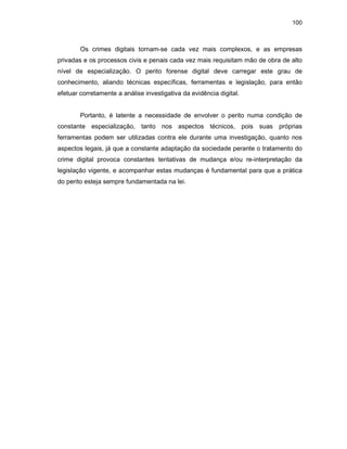 100
Os crimes digitais tornam-se cada vez mais complexos, e as empresas
privadas e os processos civis e penais cada vez mais requisitam mão de obra de alto
nível de especialização. O perito forense digital deve carregar este grau de
conhecimento, aliando técnicas específicas, ferramentas e legislação, para então
efetuar corretamente a análise investigativa da evidência digital.
Portanto, é latente a necessidade de envolver o perito numa condição de
constante especialização, tanto nos aspectos técnicos, pois suas próprias
ferramentas podem ser utilizadas contra ele durante uma investigação, quanto nos
aspectos legais, já que a constante adaptação da sociedade perante o tratamento do
crime digital provoca constantes tentativas de mudança e/ou re-interpretação da
legislação vigente, e acompanhar estas mudanças é fundamental para que a prática
do perito esteja sempre fundamentada na lei.
 
