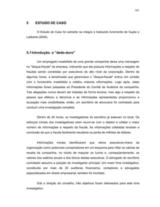 101
5 ESTUDO DE CASO
O Estudo de Caso foi extraído na integra e traduzido livremente de Gupta e
Laliberte (2004).
5.1Introdução: o "dedo-duro"
Um empregado insatisfeito de uma grande companhia deixa uma mensagem
no "disque-fraude" da empresa, indicando que ele possuía informações a respeito de
fraudes sendo cometidas por executivos de alto nível da corporação. Dentro de
algumas horas, a terceirizada que gerenciava o "disque-fraude" entrou em contato
com o funcionário insatisfeito e coletou maiores informações. Logo após, estas
informações foram passadas ao Presidente do Comitê de Auditoria da companhia.
Tais alegações nunca devem ser tratadas de forma leviana, mas algo a respeito da
pessoa que efetuou a denúncia e as informações apresentadas proporcionou a
acusação mais credibilidade, então, um escritório de advocacia foi contratado para
conduzir uma investigação completa.
Dentro de 24 horas, os investigadores do escritório já estavam no local. Os
esforços iniciais dos investigadores eram reunir-se com o delator e coletar o maior
número de informações a respeito da fraude. As informações coletadas levaram a
conclusão de que a fraude facilmente resultaria na perda de milhões de dólares.
Informações iniciais identificaram que vários executivos-chave da
organização como potenciais conspiradores em um esquema para inflar os valores de
receita da companhia, no intuito de maquiar os lucros e, conseqüentemente, os
valores dos salários anuais e dos bônus destes executivos. O advogado do escritório
contratado assumiu a posição de investigador principal. Um maior time investigativo,
constituído por mais de 20 auditores financeiros, contadores e advogados
especializados em direito empresarial, também foi montado.
Sob a direção de conselho, três objetivos foram delineados para este time
investigativo:
 