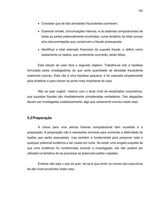 102
• Constatar que de fato atividades fraudulentas ocorreram;
• Examinar emails, comunicações internas, e os sistemas computacionais de
todas as partes potencialmente envolvidas, numa tentativa de obter provas
e/ou documentações que comprovem a fraude pressuposta;
• Identificar a total extensão financeira da suposta fraude, e definir como
exatamente os relatos, que certamente ocorrerão, serão feitos.
Este estudo de caso foca o segundo objetivo. Trabalha-se sob a hipótese
formulada pelos investigadores de que certa quantidade de atividade fraudulenta
realmente ocorreu. Esta não é uma hipótese pequena, e foi colocada simplesmente
para sintetizar e para checar ao ponto mais importante do caso.
Não se quer sugerir, mesmo com o atual nível de escândalos corporativos,
que supostas fraudes são imediatamente consideradas verdadeiras. Tais alegações
devem ser investigadas cuidadosamente, algo que certamente ocorreu neste caso.
5.2Preparação
A chave para uma perícia forense computacional bem sucedida é a
preparação. A preparação não é necessária somente para aumentar a efetividade de
tarefas que serão executadas, mas também é fundamental para preservar toda e
qualquer potencial evidência a ser usada em corte. Se existir uma singela suspeita de
que uma evidência foi contaminada durante a investigação, ela não poderá ser
utilizada na tentativa de se processar as potenciais partes culpadas.
Embora não seja o que se quer, ter-se-á que omitir os nomes dos executivos
de alto nível envolvidos neste caso.
 