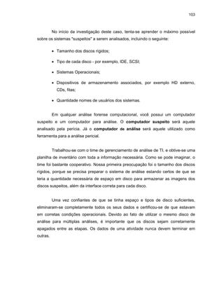 103
No início da investigação deste caso, tenta-se aprender o máximo possível
sobre os sistemas "suspeitos" a serem analisados, incluindo o seguinte:
• Tamanho dos discos rígidos;
• Tipo de cada disco - por exemplo, IDE, SCSI;
• Sistemas Operacionais;
• Dispositivos de armazenamento associados, por exemplo HD externo,
CDs, fitas;
• Quantidade nomes de usuários dos sistemas.
Em qualquer análise forense computacional, você possui um computador
suspeito e um computador para análise. O computador suspeito será aquele
analisado pela perícia. Já o computador de análise será aquele utilizado como
ferramenta para a análise pericial.
Trabalhou-se com o time de gerenciamento de análise de TI, e obtive-se uma
planilha de inventário com toda a informação necessária. Como se pode imaginar, o
time foi bastante cooperativo. Nossa primeira preocupação foi o tamanho dos discos
rígidos, porque se precisa preparar o sistema de análise estando certos de que se
teria a quantidade necessária de espaço em disco para armazenar as imagens dos
discos suspeitos, além da interface correta para cada disco.
Uma vez confiantes de que se tinha espaço e tipos de disco suficientes,
eliminaram-se completamente todos os seus dados e certificou-se de que estavam
em corretas condições operacionais. Devido ao fato de utilizar o mesmo disco de
análise para múltiplas análises, é importante que os discos sejam corretamente
apagados entre as etapas. Os dados de uma atividade nunca devem terminar em
outras.
 