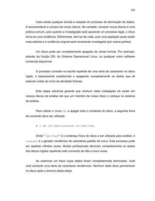 104
Caso exista qualquer dúvida a respeito do processo de eliminação de dados,
é recomendável a compra de novos discos. Na verdade, comprar novos discos é uma
prática comum, pois quando a investigação está apoiando um processo legal, o disco
torna-se uma evidência. Dificilmente, tem-se de volta, pois uma apelação pode existir
mais adiante e a evidência original será novamente investigada (por outros peritos).
Um disco pode ser completamente apagado de várias formas. Por exemplo,
através da função DD, do Sistema Operacional Linux, ou qualquer outro software
comercial disponível.
O processo consiste na escrita repetida de uma série de caracteres no disco
rígido, e basicamente substituindo e apagando completamente os dados que ali
estavam antes do inicio da atividade forense.
Esta etapa adicional garante que nenhum dado indesejado irá existir em
nossos discos de análise até que um membro de nosso disco o coloque no sistema
de análise.
Para utilizar o Linux DD, e apagar todo o conteúdo do disco, a seguinte linha
de comando deve ser utilizada:
# > dd if=/dev/urandom of=/dev/hda
Onde "/dev/had" é o endereço físico do disco a ser utilizado para análise, e
urandom é o gerador randômico de caracteres padrão do Linux. Este processo pode
ser repetido infinitas vezes. Muitos profissionais eliminam completamente os dados
dos discos rígidos repetindo este comando de três a nove vezes.
Ao examinar um disco cujos dados foram completamente eliminados, você
verá somente uma série de caracteres randômicos. Nenhum dado deve permanecer
no disco após o termino desta etapa.
 