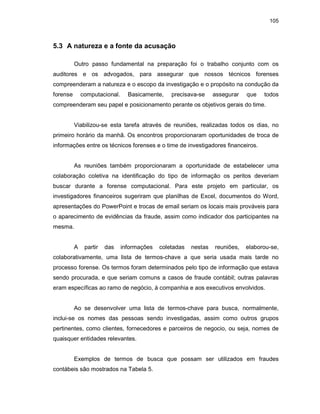 105
5.3 A natureza e a fonte da acusação
Outro passo fundamental na preparação foi o trabalho conjunto com os
auditores e os advogados, para assegurar que nossos técnicos forenses
compreenderam a natureza e o escopo da investigação e o propósito na condução da
forense computacional. Basicamente, precisava-se assegurar que todos
compreenderam seu papel e posicionamento perante os objetivos gerais do time.
Viabilizou-se esta tarefa através de reuniões, realizadas todos os dias, no
primeiro horário da manhã. Os encontros proporcionaram oportunidades de troca de
informações entre os técnicos forenses e o time de investigadores financeiros.
As reuniões também proporcionaram a oportunidade de estabelecer uma
colaboração coletiva na identificação do tipo de informação os peritos deveriam
buscar durante a forense computacional. Para este projeto em particular, os
investigadores financeiros sugeriram que planilhas de Excel, documentos do Word,
apresentações do PowerPoint e trocas de email seriam os locais mais prováveis para
o aparecimento de evidências da fraude, assim como indicador dos participantes na
mesma.
A partir das informações coletadas nestas reuniões, elaborou-se,
colaborativamente, uma lista de termos-chave a que seria usada mais tarde no
processo forense. Os termos foram determinados pelo tipo de informação que estava
sendo procurada, e que seriam comuns a casos de fraude contábil; outras palavras
eram específicas ao ramo de negócio, à companhia e aos executivos envolvidos.
Ao se desenvolver uma lista de termos-chave para busca, normalmente,
inclui-se os nomes das pessoas sendo investigadas, assim como outros grupos
pertinentes, como clientes, fornecedores e parceiros de negocio, ou seja, nomes de
quaisquer entidades relevantes.
Exemplos de termos de busca que possam ser utilizados em fraudes
contábeis são mostrados na Tabela 5.
 