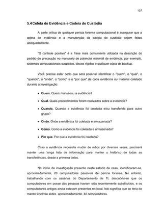 107
5.4Coleta de Evidência e Cadeia de Custódia
A parte crítica de qualquer perícia forense computacional é assegurar que a
coleta de evidência e a manutenção da cadeia de custódia sejam feitas
adequadamente.
"O controle positivo" é a frase mais comumente utilizada na descrição do
padrão de precaução no manuseio de potencial material de evidência, por exemplo,
sistemas computacionais suspeitos, discos rígidos e qualquer cópia de backup.
Você precisa estar certo que será possível identificar o "quem", o "qual", o
"quando", o "onde", o "como" e o "por que" de cada evidência ou material coletado
durante a investigação:
• Quem. Quem manuseou a evidência?
• Qual. Quais procedimentos foram realizados sobre a evidência?
• Quando. Quando a evidência foi coletada e/ou transferida para outro
grupo?
• Onde. Onde a evidência foi coletada e armazenada?
• Como. Como a evidência foi coletada e armazenada?
• Por que. Por que a evidência foi coletada?
Caso a evidência necessite mudar de mãos por diversas vezes, precisará
manter uma longa lista de informação para manter o histórico de todas as
transferências, desde a primeira delas.
No início da investigação presente neste estudo de caso, identificaram-se,
aproximadamente, 20 computadores passíveis de perícia forense. No entanto,
trabalhando com os usuários do Departamento de TI, descobriu-se que os
computadores em posse das pessoas haviam sido recentemente substituídos, e os
computadores antigos ainda estavam presentes no local. Isto significa que se teria de
manter controle sobre, aproximadamente, 40 computadores.
 
