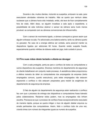 109
Durante o dia, muitos clientes, incluindo os suspeitos, entravam na sala, para
executarem atividades rotineiras de trabalho. Não se queria que nenhum deles
soubesse que a câmera havia sido instalada, então, ela teve de ficar completamente
fora de visão. Além disso, se alguém invadisse a sala após o expediente, a
possibilidade de este indivíduo obstruir o sensor da câmera seria muito menos
provável, se comparado com as câmeras convencionais de infravermelho.
Com o sensor de movimento ligado, a câmera começaria a gravar assim que
alguém entrasse na sala. Foi adicionada uma bateria externa, tanto na câmera quanto
no gravador. No caso de a energia elétrica ser cortada, seria possível manter os
dispositivos ligados por adicionais 60 horas. Quando existe suspeita fraude,
especialmente quando milhões de dólares estão em jogo, todo cuidado é pouco.
5.5Tire suas mãos deste teclado e afaste-se devagar
Com a sala protegida, partiu-se para o confisco de todos os computadores e
outros dispositivos dos suspeitos. Diversos membros do departamento de segurança
do cliente trabalharam em conjunto neste processo. A assistência deles proporcionou
a efetiva maneira de obter os computadores dos empregados da empresa (tanto
empregados comuns, quanto executivos), pois estes empregados não estavam
esperando o confisco e não estavam preparados para resistir às exigências do
departamento de segurança da empresa.
O fato de alguém do departamento de segurança estar realizando o confisco
fez com que o processo de entrega dos dispositivos e computadores fosse tolerado
pelos colaboradores. Reclamar todos podem, mas os empregados não tinham
escolha. Precisava-se que o processo de confisco fosse excepcionalmente executado
de maneira rápida, porque se queria mitigar o risco de alguém deletar arquivos ou
emails pertinentes dos computadores. Assim, feito o confisco todo de uma vez,
criando times com número de integrantes iguais ao numero de suspeitos.
 