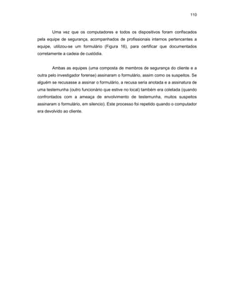 110
Uma vez que os computadores e todos os dispositivos foram confiscados
pela equipe de segurança, acompanhados de profissionais internos pertencentes a
equipe, utilizou-se um formulário (Figura 16), para certificar que documentados
corretamente a cadeia de custódia.
Ambas as equipes (uma composta de membros de segurança do cliente e a
outra pelo investigador forense) assinaram o formulário, assim como os suspeitos. Se
alguém se recusasse a assinar o formulário, a recusa seria anotada e a assinatura de
uma testemunha (outro funcionário que estive no local) também era coletada (quando
confrontados com a ameaça de envolvimento de testemunha, muitos suspeitos
assinaram o formulário, em silencio). Este processo foi repetido quando o computador
era devolvido ao cliente.
 