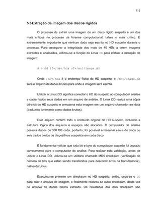 112
5.6Extração de imagem dos discos rígidos
O processo de extrair uma imagem de um disco rígido suspeito é um dos
mais críticos no processo da forense computacional, talvez o mais crítico. É
extremamente importante que nenhum dado seja escrito no HD suspeito durante o
processo. Para assegurar a integridade dos mais de 40 HDs a terem imagens
extraídas e analisadas, utilizou-se a função do Linux DD para efetuar a extração de
imagem:
# > dd if=/dev/hda of=/mnt/image.dd
Onde /dev/hda é o endereço físico do HD suspeito, e /mnt/image.dd
será o arquivo de dados brutos para onde a imagem será escrita.
Utilizar o Linux DD significa conectar o HD do suspeito ao computador análise
e copiar todos seus dados em um arquivo de análise. O Linux DD realiza uma cópia
bit-a-bit do HD suspeito e armazena esta imagem em um arquivo chamado raw data
(traduzido livremente como dados brutos).
Este arquivo contém todo o conteúdo original do HD suspeito, incluindo a
estrutura lógica dos arquivos e espaços não alocados. O computador de análise
possuía discos de 300 GB cada, portanto, foi possível armazenar cerca de cinco ou
seis dados brutos de dispositivos suspeitos em cada disco.
É fundamental validar que todo bit e byte do computador suspeito foi copiado
corretamente para o computador de análise. Para realizar esta validação, antes de
utilizar o Linux DD, utilizou-se um utilitário chamado MD5 checksum (verificação do
número de bits que estão sendo transferidos para descobrir erros na transferência),
nativo do Linux.
Executou-se primeiro um checksum no HD suspeito, então, usou-se o DD
para criar o arquivo de imagem, e finalmente realizou-se outro checksum, desta vez
no arquivo de dados brutos extraído. Os resultados dos dois checksum são
 