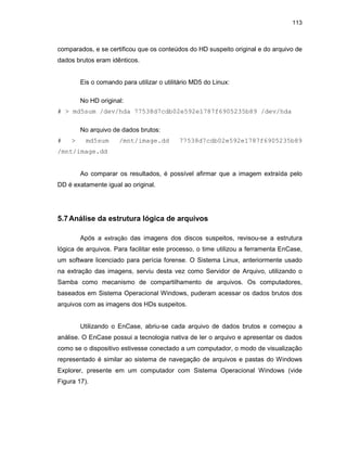 113
comparados, e se certificou que os conteúdos do HD suspeito original e do arquivo de
dados brutos eram idênticos.
Eis o comando para utilizar o utilitário MD5 do Linux:
No HD original:
# > md5sum /dev/hda 77538d7cdb02e592e1787f6905235b89 /dev/hda
No arquivo de dados brutos:
# > md5sum /mnt/image.dd 77538d7cdb02e592e1787f6905235b89
/mnt/image.dd
Ao comparar os resultados, é possível afirmar que a imagem extraída pelo
DD é exatamente igual ao original.
5.7Análise da estrutura lógica de arquivos
Após a extração das imagens dos discos suspeitos, revisou-se a estrutura
lógica de arquivos. Para facilitar este processo, o time utilizou a ferramenta EnCase,
um software licenciado para perícia forense. O Sistema Linux, anteriormente usado
na extração das imagens, serviu desta vez como Servidor de Arquivo, utilizando o
Samba como mecanismo de compartilhamento de arquivos. Os computadores,
baseados em Sistema Operacional Windows, puderam acessar os dados brutos dos
arquivos com as imagens dos HDs suspeitos.
Utilizando o EnCase, abriu-se cada arquivo de dados brutos e começou a
análise. O EnCase possui a tecnologia nativa de ler o arquivo e apresentar os dados
como se o dispositivo estivesse conectado a um computador, o modo de visualização
representado é similar ao sistema de navegação de arquivos e pastas do Windows
Explorer, presente em um computador com Sistema Operacional Windows (vide
Figura 17).
 