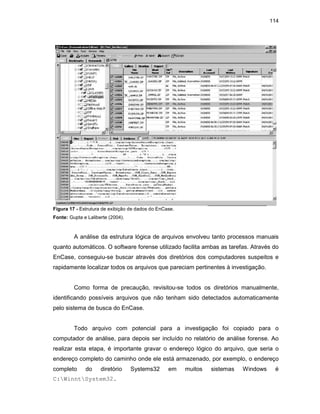 114
Figura 17 - Estrutura de exibição de dados do EnCase.
Fonte: Gupta e Laliberte (2004).
A análise da estrutura lógica de arquivos envolveu tanto processos manuais
quanto automáticos. O software forense utilizado facilita ambas as tarefas. Através do
EnCase, conseguiu-se buscar através dos diretórios dos computadores suspeitos e
rapidamente localizar todos os arquivos que pareciam pertinentes à investigação.
Como forma de precaução, revisitou-se todos os diretórios manualmente,
identificando possíveis arquivos que não tenham sido detectados automaticamente
pelo sistema de busca do EnCase.
Todo arquivo com potencial para a investigação foi copiado para o
computador de análise, para depois ser incluído no relatório de análise forense. Ao
realizar esta etapa, é importante gravar o endereço lógico do arquivo, que seria o
endereço completo do caminho onde ele está armazenado, por exemplo, o endereço
completo do diretório Systems32 em muitos sistemas Windows é
C:WinntSystem32.
 