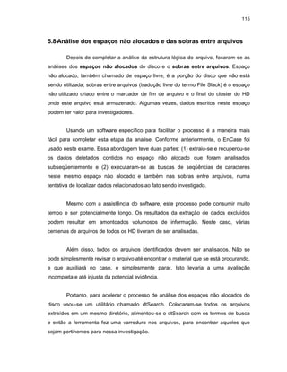 115
5.8Análise dos espaços não alocados e das sobras entre arquivos
Depois de completar a análise da estrutura lógica do arquivo, focaram-se as
análises dos espaços não alocados do disco e o sobras entre arquivos. Espaço
não alocado, também chamado de espaço livre, é a porção do disco que não está
sendo utilizada; sobras entre arquivos (tradução livre do termo File Slack) é o espaço
não utilizado criado entre o marcador de fim de arquivo e o final do cluster do HD
onde este arquivo está armazenado. Algumas vezes, dados escritos neste espaço
podem ter valor para investigadores.
Usando um software específico para facilitar o processo é a maneira mais
fácil para completar esta etapa da analise. Conforme anteriormente, o EnCase foi
usado neste exame. Essa abordagem teve duas partes: (1) extraiu-se e recuperou-se
os dados deletados contidos no espaço não alocado que foram analisados
subseqüentemente e (2) executaram-se as buscas de seqüências de caracteres
neste mesmo espaço não alocado e também nas sobras entre arquivos, numa
tentativa de localizar dados relacionados ao fato sendo investigado.
Mesmo com a assistência do software, este processo pode consumir muito
tempo e ser potencialmente longo. Os resultados da extração de dados excluídos
podem resultar em amontoados volumosos de informação. Neste caso, várias
centenas de arquivos de todos os HD tiveram de ser analisadas.
Além disso, todos os arquivos identificados devem ser analisados. Não se
pode simplesmente revisar o arquivo até encontrar o material que se está procurando,
e que auxiliará no caso, e simplesmente parar. Isto levaria a uma avaliação
incompleta e até injusta da potencial evidência.
Portanto, para acelerar o processo de análise dos espaços não alocados do
disco usou-se um utilitário chamado dtSearch. Colocaram-se todos os arquivos
extraídos em um mesmo diretório, alimentou-se o dtSearch com os termos de busca
e então a ferramenta fez uma varredura nos arquivos, para encontrar aqueles que
sejam pertinentes para nossa investigação.
 