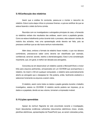 117
5.10Confeccção dos relatórios
Assim que a análise foi concluída, passou-se a montar o rascunho do
relatório. Esta é outra etapa crítica no processo forense, e quis-se certificar de que se
estava fazendo o relato da forma correta.
Reunidos com os investigadores e advogados principais do caso, e fornecido
os relatórios verbais dos resultados das análises, assim como a papelada gerada.
Como se estava trabalhando juntos durante todo o processo, eles estavam cientes da
maioria dos achados, mas uma apresentação ainda deveria ser feita, pois se
precisava certificar que se não havia nenhum mal-entendido.
Além disso, embora o formato de relatório fosse modelo, o que nos deixava
confortáveis, precisava-se saber como deveria ser classificado (por exemplo,
confidencial, sensível, secreto, restrito a cliente/advogado). Esta é uma consideração
importante, que, em geral, é melhor ser deixada aos advogados.
Concordou-se em desenvolver um relatório usando o Microsoft Word, e incluir
links para arquivos pertinentes, armazenados em um CD-ROM que acompanhava o
relatório. Ao inserir o CD em qualquer computador, o relatório seria automaticamente
aberto ao advogado que o desejasse ler. Ele poderia, então, facilmente analisá-lo e
selecionar livremente os arquivos a serem vistos.
O relatório, assim como todos os dados e papéis gerados durante o trabalho
investigativo, estaria no CD-ROM. O relatório escrito poderia ser impresso, já os
dados e a papelada, devido ao seu volume, tornariam a impressão inviável.
5.11Lições aprendidas
Apesar de nenhum flagrante ter sido encontrado durante a investigação,
foram descobertas evidências suficientes (documentos eletrônicos chave, emails,
planilhas eletrônicas, apresentações de PowerPoint) que, ao serem colocadas juntas,
 