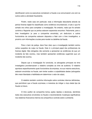 118
identificaram como os executivos cometeram a fraude e se comunicaram uns com os
outros sobre a atividade fraudulenta.
Porém, neste caso em particular, toda a informação descoberta através da
pericia forense digital foi classificada como evidência circunstancial, e tudo o que foi
achado era crítico para completar a investigação. No entanto, nada que foi achado
continha o flagrante que os peritos estavam esperando encontrar. Felizmente, para o
time investigativo (e para a companhia envolvida), um dedo-duro e outros
funcionários da companhia estavam dispostos a falar com o time investigativo, e
provê-lo com informações cruciais para revelar os detalhes da fraude.
Para o bem da justiça, deve ficar claro que a investigação também eximiu
certos suspeitos da culpa na fraude. Este é o principal papel dos profissionais da
forense digital. São obrigados não somente a apresentar as evidências de que um
incidente de fato ocorreu, mas também apresentar evidências sugerindo que um
incidente não ocorreu.
Depois que a investigação foi concluída, os advogados principais do time
investigativo providenciaram o relatório completo ao time de auditoria. O relatório
apontava especificamente quais funcionários da empresa, na sua maioria executivos,
estavam envolvidos na fraude, sem tentar avaliar a culpabilidade destes (advogados
têm maior liberdade e habilidade em determinar o valor de culpa).
O relatório também continha informação sobre controles internos deficientes,
que permitiram que a fraude ocorresse, e maneiras de mitigar o risco deste tipo de
fraude no futuro.
O time auditor da companhia tomou ações rápidas e decisivas, demitindo
todos dos executivos envolvidos na fraude e recomendando mudanças significativas
nos relatórios financeiros internos da companhia e controle sobre o ambiente.
 