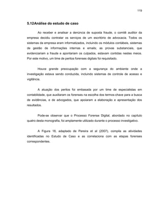 119
5.12Análise do estudo de caso
Ao receber e analisar a denúncia de suposta fraude, o comitê auditor da
empresa decidiu contratar os serviços de um escritório de advocacia. Todos os
sistemas da empresa eram informatizados, incluindo os módulos contábeis, sistemas
de gestão de informações internas e emails; as provas substanciais, que
evidenciariam a fraude e apontariam os culpados, estavam contidas nestes meios.
Por este motivo, um time de peritos forenses digitais foi requisitado.
Houve grande preocupação com a segurança do ambiente onde a
investigação estava sendo conduzida, incluindo sistemas de controle de acesso e
vigilância.
A atuação dos peritos foi embasada por um time de especialistas em
contabilidade, que auxiliaram os forenses na escolha dos termos-chave para a busca
de evidências, e de advogados, que apoiaram a elaboração e apresentação dos
resultados.
Pode-se observar que o Processo Forense Digital, abordado no capítulo
quatro desta monografia, foi amplamente utilizado durante o processo investigativo.
A Figura 18, adaptado de Pereira et al (2007), compila as atividades
identificadas no Estudo de Caso e as correlaciona com as etapas forenses
correspondentes.
 